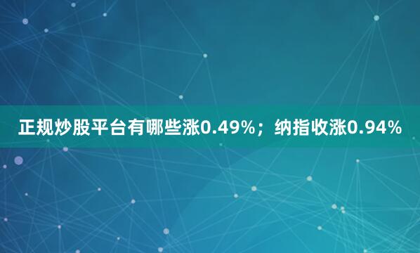 正规炒股平台有哪些涨0.49%；纳指收涨0.94%