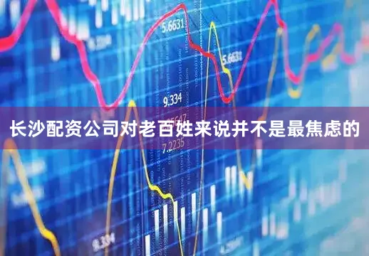 长沙配资公司对老百姓来说并不是最焦虑的