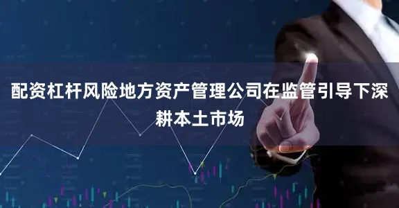 配资杠杆风险地方资产管理公司在监管引导下深耕本土市场