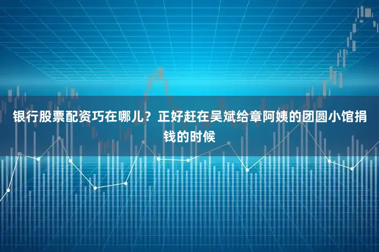 银行股票配资巧在哪儿？正好赶在吴斌给章阿姨的团圆小馆捐钱的时候