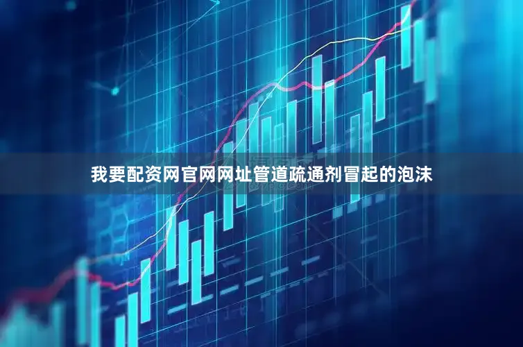 我要配资网官网网址管道疏通剂冒起的泡沫