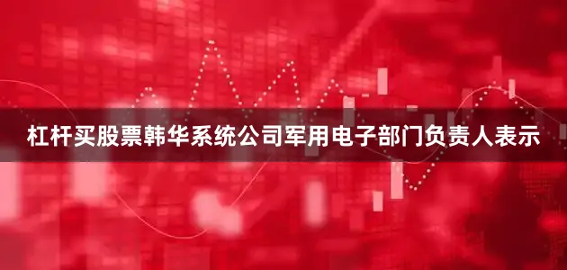 杠杆买股票韩华系统公司军用电子部门负责人表示