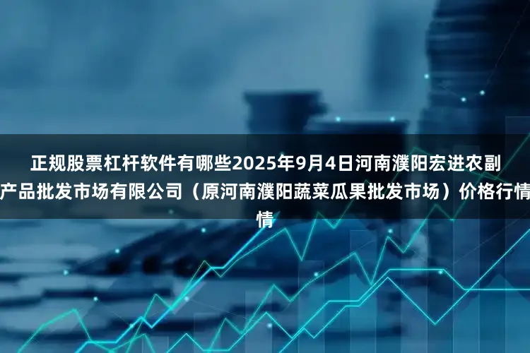 正规股票杠杆软件有哪些2025年9月4日河南濮阳宏进农副产品批发市场有限公司（原河南濮阳蔬菜瓜果批发市场）价格行情