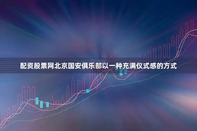 配资股票网北京国安俱乐部以一种充满仪式感的方式