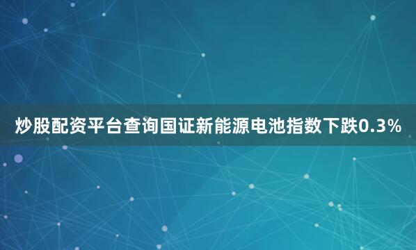 炒股配资平台查询国证新能源电池指数下跌0.3%