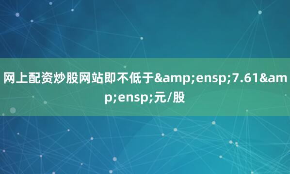 网上配资炒股网站即不低于&ensp;7.61&ensp;元/股
