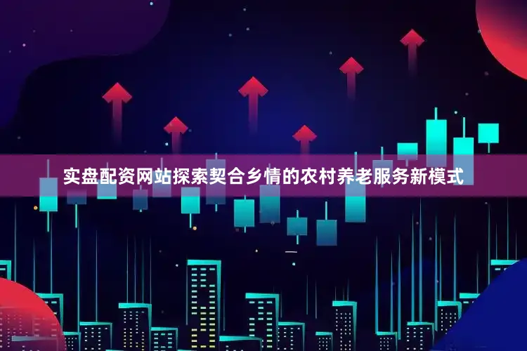 实盘配资网站探索契合乡情的农村养老服务新模式