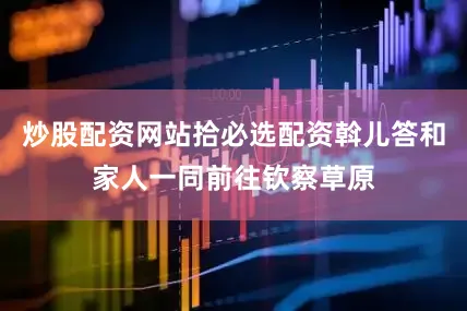 炒股配资网站拾必选配资斡儿答和家人一同前往钦察草原